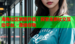 海角社区焕新升级：探索全新社交互动平台，连接你我