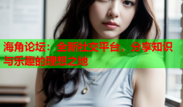 海角论坛：全新社交平台，分享知识与乐趣的理想之地