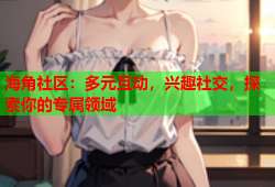海角社区：多元互动，兴趣社交，探索你的专属领域