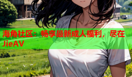 海角社区：畅享最新成人福利，尽在JieAV