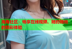 海角社区：畅享在线视频，随时随地的精彩体验