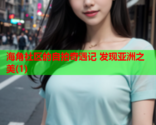 海角社区的自拍奇遇记 发现亚洲之美(1)
