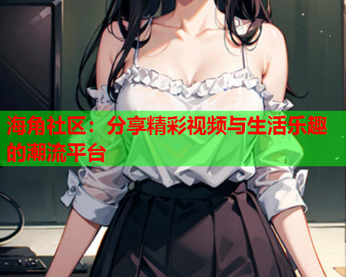 海角社区：分享精彩视频与生活乐趣的潮流平台
