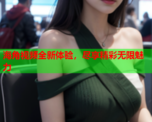 海角视频全新体验，尽享精彩无限魅力