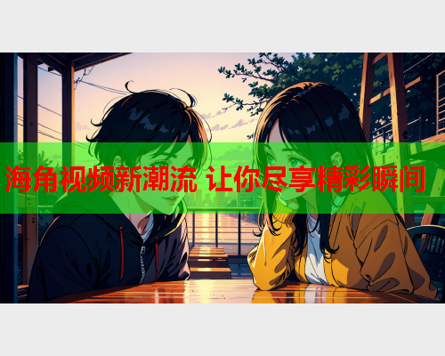 海角视频新潮流 让你尽享精彩瞬间