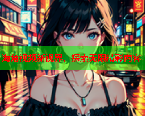 海角视频新视界，探索无限精彩内容