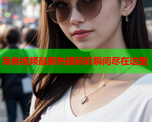 海角视频最新热播精彩瞬间尽在这里
