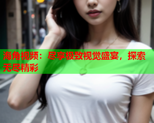 海角视频：尽享极致视觉盛宴，探索无尽精彩