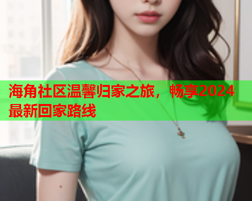 海角社区温馨归家之旅，畅享2024最新回家路线