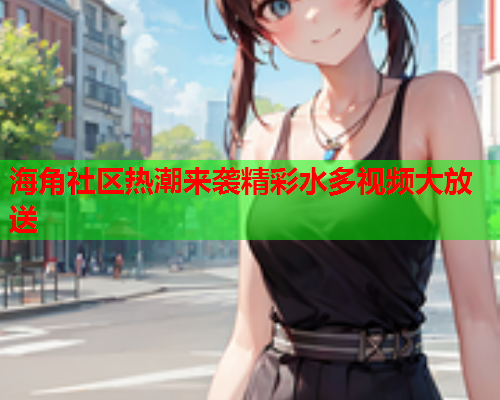 海角社区热潮来袭精彩水多视频大放送