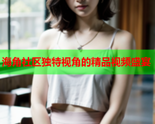 海角社区独特视角的精品视频盛宴