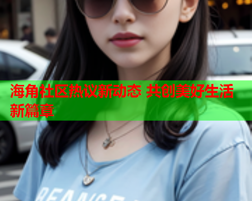 海角社区热议新动态 共创美好生活新篇章