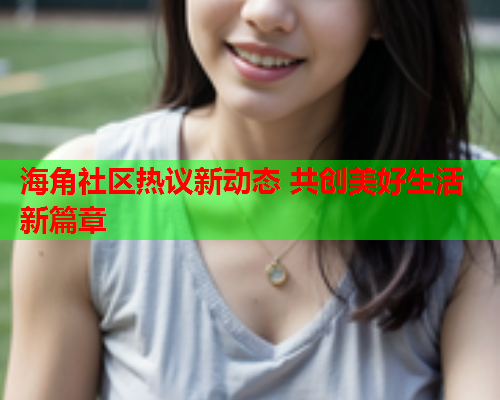 海角社区热议新动态 共创美好生活新篇章