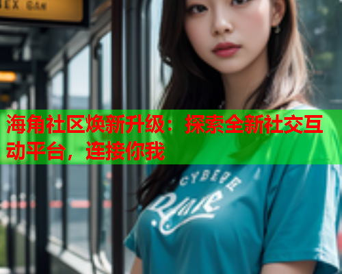 海角社区焕新升级：探索全新社交互动平台，连接你我