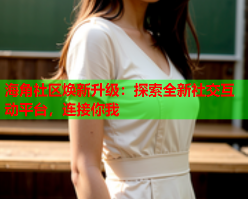 海角社区焕新升级：探索全新社交互动平台，连接你我