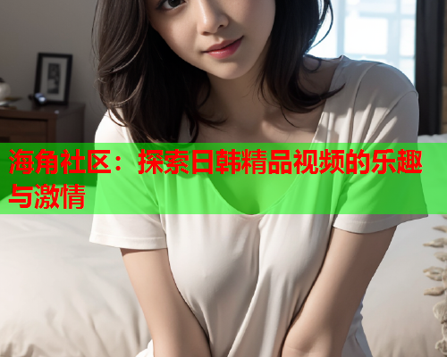 海角社区：探索日韩精品视频的乐趣与激情