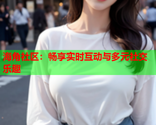 海角社区：畅享实时互动与多元社交乐趣