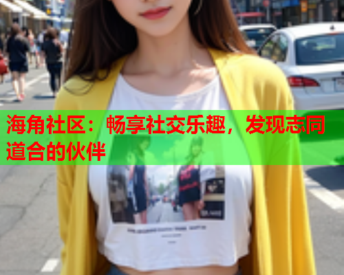 海角社区：畅享社交乐趣，发现志同道合的伙伴