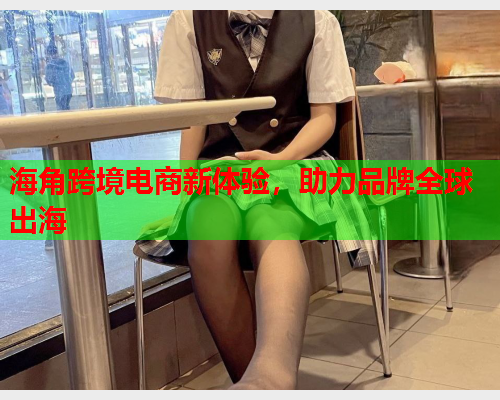 海角跨境电商新体验，助力品牌全球出海
