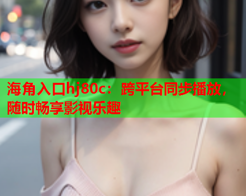 海角入口hj80c：跨平台同步播放，随时畅享影视乐趣