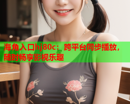 海角入口hj80c：跨平台同步播放，随时畅享影视乐趣