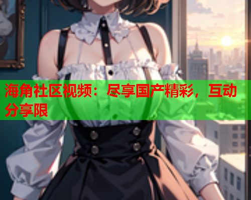 海角社区视频：尽享国产精彩，互动分享限