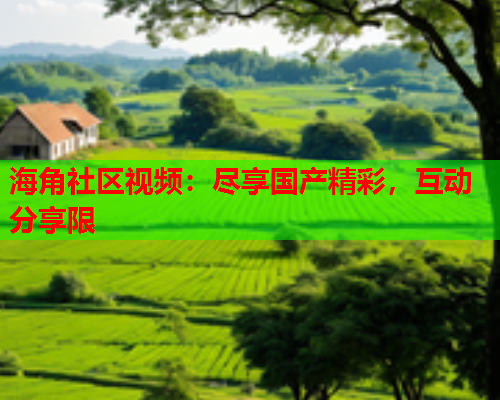 海角社区视频：尽享国产精彩，互动分享限