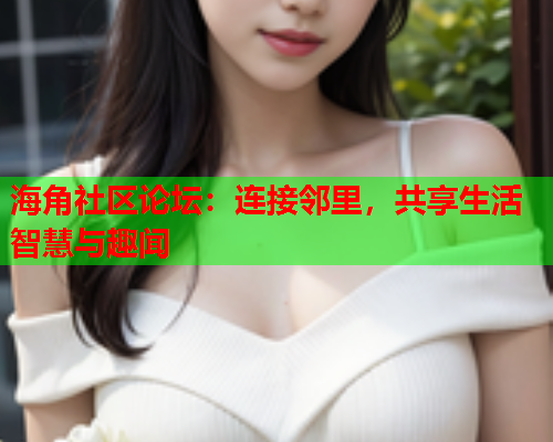 海角社区论坛：连接邻里，共享生活智慧与趣闻