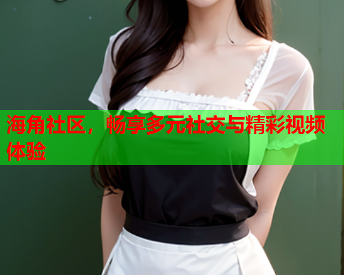海角社区，畅享多元社交与精彩视频体验
