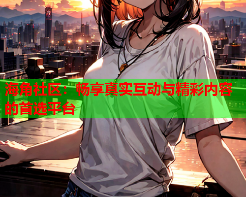海角社区：畅享真实互动与精彩内容的首选平台