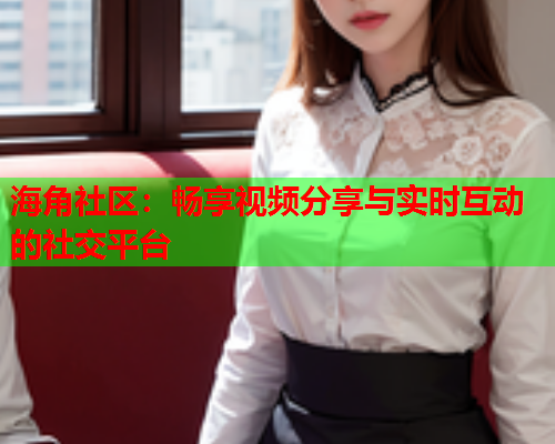 海角社区：畅享视频分享与实时互动的社交平台