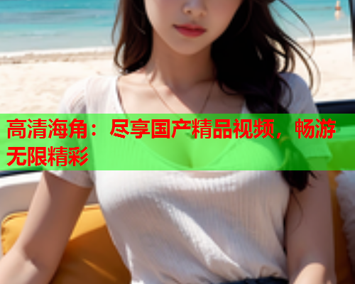 高清海角：尽享国产精品视频，畅游无限精彩