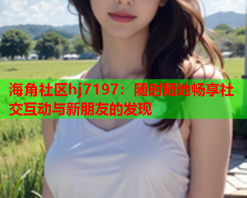 海角社区hj7197：随时随地畅享社交互动与新朋友的发现