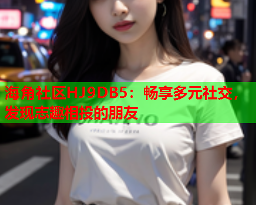 海角社区HJ9DB5：畅享多元社交，发现志趣相投的朋友
