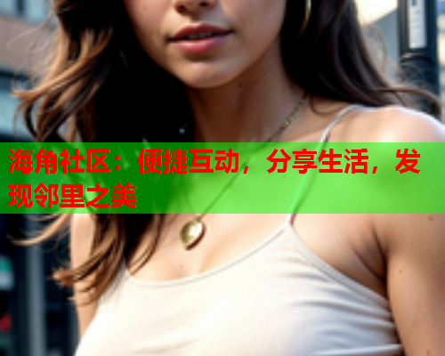 海角社区：便捷互动，分享生活，发现邻里之美