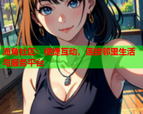 海角社区：便捷互动，连接邻里生活与服务平台