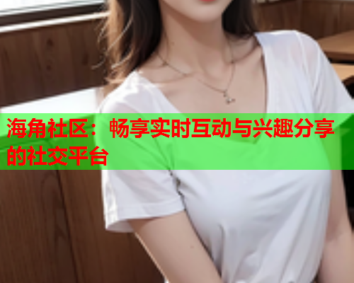 海角社区：畅享实时互动与兴趣分享的社交平台