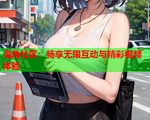 海角社区：畅享无限互动与精彩视频体验
