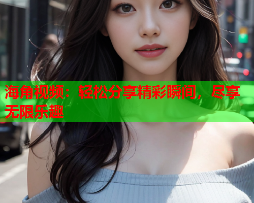 海角视频：轻松分享精彩瞬间，尽享无限乐趣