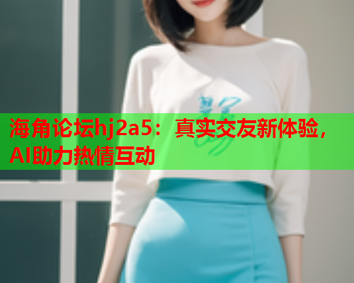 海角论坛hj2a5：真实交友新体验，AI助力热情互动