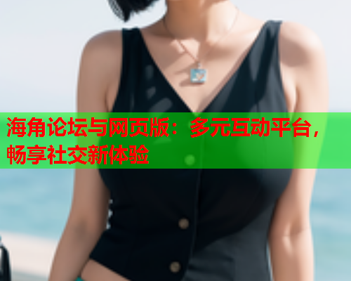 海角论坛与网页版：多元互动平台，畅享社交新体验