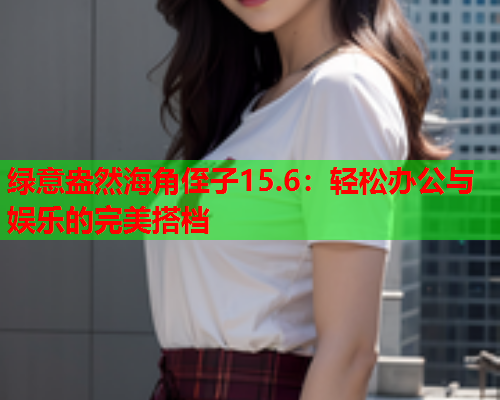 绿意盎然海角侄子15.6：轻松办公与娱乐的完美搭档