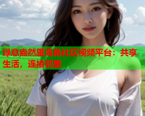 绿意盎然里海角社区视频平台：共享生活，连接邻里