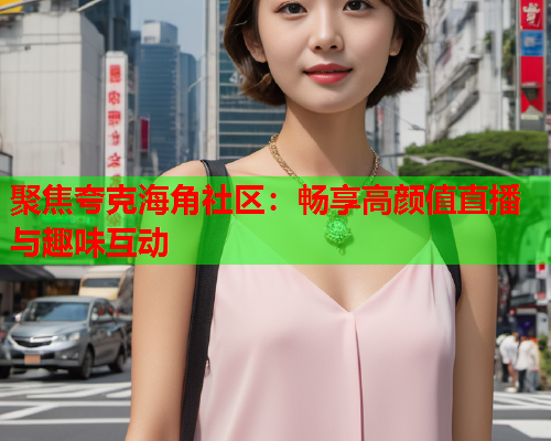 聚焦夸克海角社区：畅享高颜值直播与趣味互动