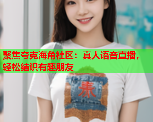 聚焦夸克海角社区：真人语音直播，轻松结识有趣朋友