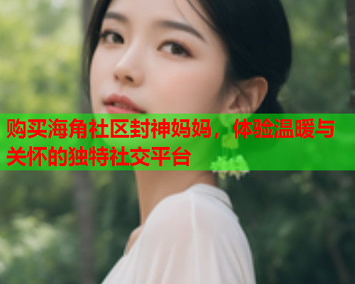 购买海角社区封神妈妈，体验温暖与关怀的独特社交平台