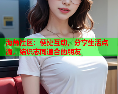 海角社区：便捷互动，分享生活点滴，结识志同道合的朋友