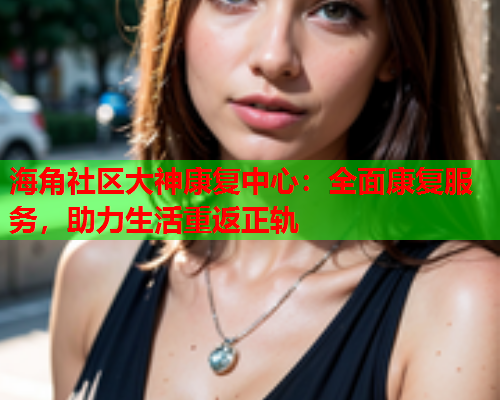 海角社区大神康复中心：全面康复服务，助力生活重返正轨