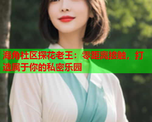 海角社区探花老王：零距离接触，打造属于你的私密乐园