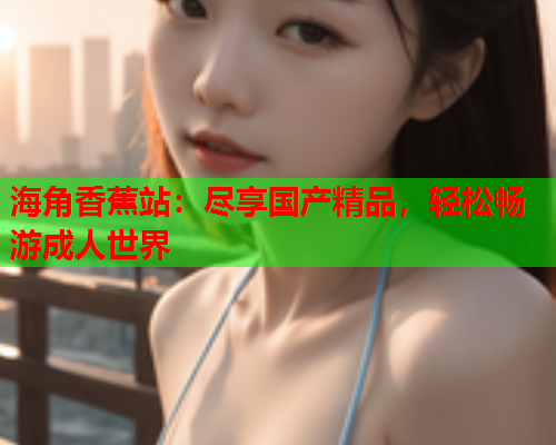 海角香蕉站：尽享国产精品，轻松畅游成人世界